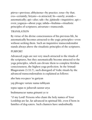 pürva—previous; abhyäsena—by practice; tena—by that;
eva—certainly; hriyate—is attracted; hi—surely; avaçaù—
automatically; api—also; saù—he; jijïäsuù—inquisitive; api—
even; yogasya—about yoga; çabda—brahma—ritualistic
principles of scriptures; ativartate—transcends.
TRANSLATION
By virtue of the divine consciousness of his previous life, he
automatically becomes attracted to the yogic principles—even
without seeking them. Such an inquisitive transcendentalist
stands always above the ritualistic principles of the scriptures.
PURPORT
Advanced yogis are not very much attracted to the rituals of
the scriptures, but they automatically become attracted to the
yoga principles, which can elevate them to complete Krishna
consciousness, the highest yoga perfection. In the Srimad-
Bhagavatam (3.33.7), such disregard of Vedic rituals by the
advanced transcendentalists is explained as follows:
aho bata sva-paco 'to gariyan
yaj-jihvagre vartate nama tubhyam
tepus tapas te juhuvuh sasnur arya
brahmanucur nama grinanti ye te
"O my Lord! Persons who chant the holy names of Your
Lordship are far, far advanced in spiritual life, even if born in
families of dog-eaters. Such chanters have undoubtedly
 