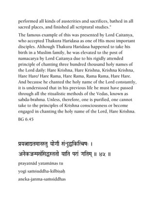 performed all kinds of austerities and sacrifices, bathed in all
sacred places, and finished all scriptural studies."
The famous example of this was presented by Lord Caitanya,
who accepted Thakura Haridasa as one of His most important
disciples. Although Thakura Haridasa happened to take his
birth in a Muslim family, he was elevated to the post of
namacarya by Lord Caitanya due to his rigidly attended
principle of chanting three hundred thousand holy names of
the Lord daily: Hare Krishna, Hare Krishna, Krishna Krishna,
Hare Hare/ Hare Rama, Hare Rama, Rama Rama, Hare Hare.
And because he chanted the holy name of the Lord constantly,
it is understood that in his previous life he must have passed
through all the ritualistic methods of the Vedas, known as
sabda-brahma. Unless, therefore, one is purified, one cannot
take to the principles of Krishna consciousness or become
engaged in chanting the holy name of the Lord, Hare Krishna.
BG 6.45
Pa[YaÒaÛTaMaaNaSTau YaaeGaq Sa&éuÖik-iLbz" )
ANaek-JaNMaSa&iSaÖSTaTaae YaaiTa Para& GaiTaMa( )) 45 ))
prayatnäd yatamänas tu
yogé saàçuddha-kilbiñaù
aneka-janma-saàsiddhas
 