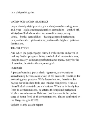 tato yäti paräà gatim
WORD-FOR-WORD MEANINGS
prayatnät—by rigid practice; yatamänaù—endeavoring; tu—
and; yogé—such a transcendentalist; saàçuddha—washed off;
kilbiñaù—all of whose sins; aneka—after many, many;
janma—births; saàsiddhaù—having achieved perfection;
tataù—thereafter; yäti—attains; paräm—the highest; gatim—
destination.
TRANSLATION
And when the yogi engages himself with sincere endeavor in
making further progress, being washed of all contaminations,
then ultimately, achieving perfection after many, many births
of practice, he attains the supreme goal.
PURPORT
A person born in a particularly righteous, aristocratic or
sacred family becomes conscious of his favorable condition for
executing yoga practice. With determination, therefore, he
begins his unfinished task, and thus he completely cleanses
himself of all material contaminations. When he is finally free
from all contaminations, he attains the supreme perfection—
Krishna consciousness. Krishna consciousness is the perfect
stage of being freed of all contaminations. This is confirmed in
the Bhagavad-gita (7.28):
yesham tv anta-gatam papam
 