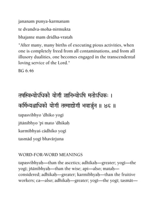 jananam punya-karmanam
te dvandva-moha-nirmukta
bhajante mam dridha-vratah
"After many, many births of executing pious activities, when
one is completely freed from all contaminations, and from all
illusory dualities, one becomes engaged in the transcendental
loving service of the Lord."
BG 6.46
TaPaiSv>Yaae_iDak-ae YaaeGaq jaiNa>Yaae_iPa MaTaae_iDak-" )
k-iMaR>YaêaiDak-ae YaaeGaq TaSMaaÛaeGaq >avaJauRNa )) 46 ))
tapasvibhyo 'dhiko yogé
jïänibhyo 'pi mato 'dhikaù
karmibhyaç cädhiko yogé
tasmäd yogé bhavärjuna
WORD-FOR-WORD MEANINGS
tapasvibhyaù—than the ascetics; adhikaù—greater; yogé—the
yogé; jïänibhyaù—than the wise; api—also; mataù—
considered; adhikaù—greater; karmibhyaù—than the fruitive
workers; ca—also; adhikaù—greater; yogé—the yogé; tasmät—
 