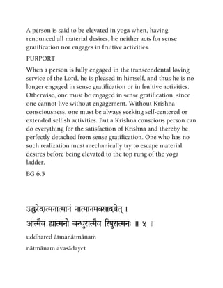 A person is said to be elevated in yoga when, having
renounced all material desires, he neither acts for sense
gratification nor engages in fruitive activities.
PURPORT
When a person is fully engaged in the transcendental loving
service of the Lord, he is pleased in himself, and thus he is no
longer engaged in sense gratification or in fruitive activities.
Otherwise, one must be engaged in sense gratification, since
one cannot live without engagement. Without Krishna
consciousness, one must be always seeking self-centered or
extended selfish activities. But a Krishna conscious person can
do everything for the satisfaction of Krishna and thereby be
perfectly detached from sense gratification. One who has no
such realization must mechanically try to escape material
desires before being elevated to the top rung of the yoga
ladder.
BG 6.5
oÖredaTMaNaaTMaaNa& NaaTMaaNaMavSaadYaeTa( )
AaTMaEv ùaTMaNaae bNDauraTMaEv irPauraTMaNa" )) 5 ))
uddhared ätmanätmänaà
nätmänam avasädayet
 