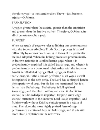 therefore; yogé—a transcendentalist; bhava—just become;
arjuna—O Arjuna.
TRANSLATION
A yogi is greater than the ascetic, greater than the empiricist
and greater than the fruitive worker. Therefore, O Arjuna, in
all circumstances, be a yogi.
PURPORT
When we speak of yoga we refer to linking our consciousness
with the Supreme Absolute Truth. Such a process is named
differently by various practitioners in terms of the particular
method adopted. When the linking process is predominantly
in fruitive activities it is called karma-yoga, when it is
predominantly empirical it is called jnana-yoga, and when it is
predominantly in a devotional relationship with the Supreme
Lord it is called bhakti-yoga. Bhakti-yoga, or Krishna
consciousness, is the ultimate perfection of all yogas, as will
be explained in the next verse. The Lord has confirmed herein
the superiority of yoga, but He has not mentioned that it is
better than bhakti-yoga. Bhakti-yoga is full spiritual
knowledge, and therefore nothing can excel it. Asceticism
without self-knowledge is imperfect. Empiric knowledge
without surrender to the Supreme Lord is also imperfect. And
fruitive work without Krishna consciousness is a waste of
time. Therefore, the most highly praised form of yoga
performance mentioned here is bhakti-yoga, and this is still
more clearly explained in the next verse.
 