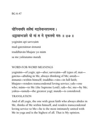 BG 6.47
YaaeiGaNaaMaiPa SaveRza& MaÓTaeNaaNTaraTMaNaa )
é[ÖavaN>aJaTae Yaae Maa& Sa Mae Yau¢-TaMaae MaTa" )) 47 ))
yoginäm api sarveñäà
mad-gatenäntar-ätmanä
çraddhävän bhajate yo mäà
sa me yuktatamo mataù
WORD-FOR-WORD MEANINGS
yoginäm—of yogés; api—also; sarveñäm—all types of; mat—
gatena—abiding in Me, always thinking of Me; antaù—
ätmanä—within himself; çraddhä—vän—in full faith;
bhajate—renders transcendental loving service; yaù—one
who; mäm—to Me (the Supreme Lord); saù—he; me—by Me;
yukta—tamaù—the greatest yogé; mataù—is considered.
TRANSLATION
And of all yogis, the one with great faith who always abides in
Me, thinks of Me within himself, and renders transcendental
loving service to Me—he is the most intimately united with
Me in yoga and is the highest of all. That is My opinion.
 