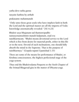 yatha deve tatha gurau
tasyaite kathita hy arthah
prakasante mahatmanah
"Only unto those great souls who have implicit faith in both
the Lord and the spiritual master are all the imports of Vedic
knowledge automatically revealed." [SU 6.23]
Bhaktir asya bhajanam tad ihamutropadhi-
nairasyenamushmin manah-kalpanam, etad eva
naishkarmyam. "Bhakti means devotional service to the Lord
which is free from desire for material profit, either in this life
or in the next. Devoid of such inclinations, one should fully
absorb the mind in the Supreme. That is the purpose of
naishkarmya." (Gopala-tapani Upanishad 1.15)
These are some of the means for performance of bhakti, or
Krishna consciousness, the highest perfectional stage of the
yoga system.
Thus end the Bhaktivedanta Purports to the Sixth Chapter of
the Srimad Bhagavad-gita in the matter of Dhyana-yoga.
 