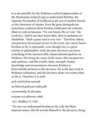 It is not possible for the Brahman-realized impersonalist or
the Paramatma-realized yogi to understand Krishna, the
Supreme Personality of Godhead as the son of mother Yasoda
or the charioteer of Arjuna. Even the great demigods are
sometimes confused about Krishna (muhyanti yat surayah).
Mam tu veda na kascana: "No one knows Me as I am," the
Lord says. And if one does know Him, then sa mahatma su-
durlabhah. "Such a great soul is very rare." Therefore unless
one practices devotional service to the Lord, one cannot know
Krishna as He is (tattvatah), even though one is a great
scholar or philosopher. Only the pure devotees can know
something of the inconceivable transcendental qualities in
Krishna—His being the cause of all causes, His omnipotence
and opulence, and His wealth, fame, strength, beauty,
knowledge and renunciation—because Krishna is
benevolently inclined to His devotees. He is the last word in
Brahman realization, and the devotees alone can realize Him
as He is. Therefore it is said:
atah sri-krishna-namadi
na bhaved grahyam indriyaih
sevonmukhe hi jihvadau
svayam eva sphuraty adah
[Cc. Madhya 17.136]
"No one can understand Krishna as He is by the blunt
material senses. But He reveals Himself to the devotees, being
 