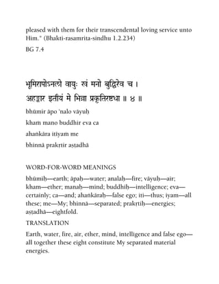 pleased with them for their transcendental loving service unto
Him." (Bhakti-rasamrita-sindhu 1.2.234)
BG 7.4
>aUiMaraPaae_Nal/ae vaYau" %& MaNaae buiÖrev c )
Ahªar wTaqYa& Mae i>aàa Pa[k*-iTaríDaa )) 4 ))
bhümir äpo 'nalo väyuù
khaà mano buddhir eva ca
ahaìkära itéyaà me
bhinnä prakåtir añöadhä
WORD-FOR-WORD MEANINGS
bhümiù—earth; äpaù—water; analaù—fire; väyuù—air;
kham—ether; manaù—mind; buddhiù—intelligence; eva—
certainly; ca—and; ahaìkäraù—false ego; iti—thus; iyam—all
these; me—My; bhinnä—separated; prakåtiù—energies;
añöadhä—eightfold.
TRANSLATION
Earth, water, fire, air, ether, mind, intelligence and false ego—
all together these eight constitute My separated material
energies.
 