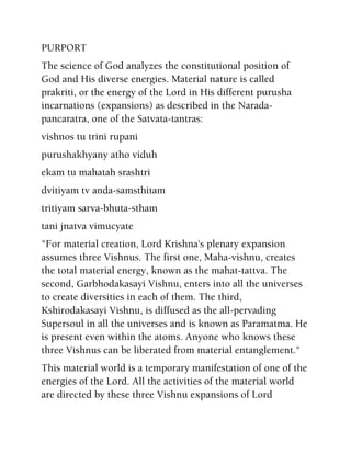 PURPORT
The science of God analyzes the constitutional position of
God and His diverse energies. Material nature is called
prakriti, or the energy of the Lord in His different purusha
incarnations (expansions) as described in the Narada-
pancaratra, one of the Satvata-tantras:
vishnos tu trini rupani
purushakhyany atho viduh
ekam tu mahatah srashtri
dvitiyam tv anda-samsthitam
tritiyam sarva-bhuta-stham
tani jnatva vimucyate
"For material creation, Lord Krishna's plenary expansion
assumes three Vishnus. The first one, Maha-vishnu, creates
the total material energy, known as the mahat-tattva. The
second, Garbhodakasayi Vishnu, enters into all the universes
to create diversities in each of them. The third,
Kshirodakasayi Vishnu, is diffused as the all-pervading
Supersoul in all the universes and is known as Paramatma. He
is present even within the atoms. Anyone who knows these
three Vishnus can be liberated from material entanglement."
This material world is a temporary manifestation of one of the
energies of the Lord. All the activities of the material world
are directed by these three Vishnu expansions of Lord
 