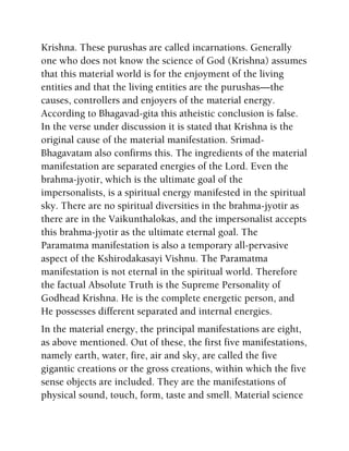 Krishna. These purushas are called incarnations. Generally
one who does not know the science of God (Krishna) assumes
that this material world is for the enjoyment of the living
entities and that the living entities are the purushas—the
causes, controllers and enjoyers of the material energy.
According to Bhagavad-gita this atheistic conclusion is false.
In the verse under discussion it is stated that Krishna is the
original cause of the material manifestation. Srimad-
Bhagavatam also confirms this. The ingredients of the material
manifestation are separated energies of the Lord. Even the
brahma-jyotir, which is the ultimate goal of the
impersonalists, is a spiritual energy manifested in the spiritual
sky. There are no spiritual diversities in the brahma-jyotir as
there are in the Vaikunthalokas, and the impersonalist accepts
this brahma-jyotir as the ultimate eternal goal. The
Paramatma manifestation is also a temporary all-pervasive
aspect of the Kshirodakasayi Vishnu. The Paramatma
manifestation is not eternal in the spiritual world. Therefore
the factual Absolute Truth is the Supreme Personality of
Godhead Krishna. He is the complete energetic person, and
He possesses different separated and internal energies.
In the material energy, the principal manifestations are eight,
as above mentioned. Out of these, the first five manifestations,
namely earth, water, fire, air and sky, are called the five
gigantic creations or the gross creations, within which the five
sense objects are included. They are the manifestations of
physical sound, touch, form, taste and smell. Material science
 