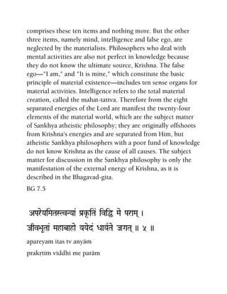 comprises these ten items and nothing more. But the other
three items, namely mind, intelligence and false ego, are
neglected by the materialists. Philosophers who deal with
mental activities are also not perfect in knowledge because
they do not know the ultimate source, Krishna. The false
ego—"I am," and "It is mine," which constitute the basic
principle of material existence—includes ten sense organs for
material activities. Intelligence refers to the total material
creation, called the mahat-tattva. Therefore from the eight
separated energies of the Lord are manifest the twenty-four
elements of the material world, which are the subject matter
of Sankhya atheistic philosophy; they are originally offshoots
from Krishna's energies and are separated from Him, but
atheistic Sankhya philosophers with a poor fund of knowledge
do not know Krishna as the cause of all causes. The subject
matter for discussion in the Sankhya philosophy is only the
manifestation of the external energy of Krishna, as it is
described in the Bhagavad-gita.
BG 7.5
APareYaiMaTaSTvNYaa& Pa[k*-iTa& iviÖ Mae ParaMa( )
Jaqv>aUTaa& Mahabahae YaYaed& DaaYaRTae JaGaTa( )) 5 ))
apareyam itas tv anyäà
prakåtià viddhi me paräm
 