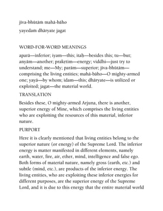 jéva-bhütäà mahä-bäho
yayedaà dhäryate jagat
WORD-FOR-WORD MEANINGS
aparä—inferior; iyam—this; itaù—besides this; tu—but;
anyäm—another; prakåtim—energy; viddhi—just try to
understand; me—My; paräm—superior; jéva-bhütäm—
comprising the living entities; mahä-bäho—O mighty-armed
one; yayä—by whom; idam—this; dhäryate—is utilized or
exploited; jagat—the material world.
TRANSLATION
Besides these, O mighty-armed Arjuna, there is another,
superior energy of Mine, which comprises the living entities
who are exploiting the resources of this material, inferior
nature.
PURPORT
Here it is clearly mentioned that living entities belong to the
superior nature (or energy) of the Supreme Lord. The inferior
energy is matter manifested in different elements, namely
earth, water, fire, air, ether, mind, intelligence and false ego.
Both forms of material nature, namely gross (earth, etc.) and
subtle (mind, etc.), are products of the inferior energy. The
living entities, who are exploiting these inferior energies for
different purposes, are the superior energy of the Supreme
Lord, and it is due to this energy that the entire material world
 