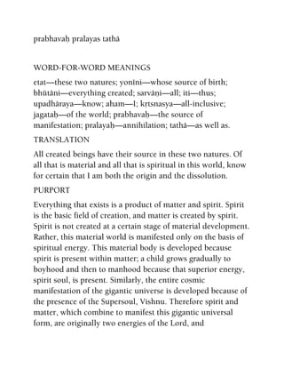 prabhavaù pralayas tathä
WORD-FOR-WORD MEANINGS
etat—these two natures; yonéni—whose source of birth;
bhütäni—everything created; sarväëi—all; iti—thus;
upadhäraya—know; aham—I; kåtsnasya—all-inclusive;
jagataù—of the world; prabhavaù—the source of
manifestation; pralayaù—annihilation; tathä—as well as.
TRANSLATION
All created beings have their source in these two natures. Of
all that is material and all that is spiritual in this world, know
for certain that I am both the origin and the dissolution.
PURPORT
Everything that exists is a product of matter and spirit. Spirit
is the basic field of creation, and matter is created by spirit.
Spirit is not created at a certain stage of material development.
Rather, this material world is manifested only on the basis of
spiritual energy. This material body is developed because
spirit is present within matter; a child grows gradually to
boyhood and then to manhood because that superior energy,
spirit soul, is present. Similarly, the entire cosmic
manifestation of the gigantic universe is developed because of
the presence of the Supersoul, Vishnu. Therefore spirit and
matter, which combine to manifest this gigantic universal
form, are originally two energies of the Lord, and
 