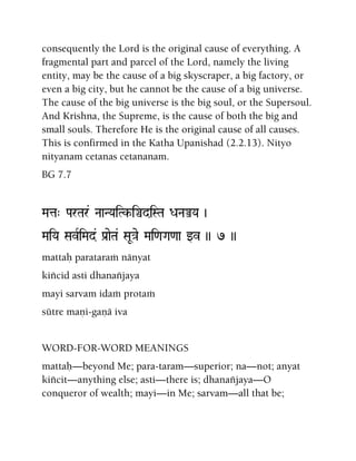 consequently the Lord is the original cause of everything. A
fragmental part and parcel of the Lord, namely the living
entity, may be the cause of a big skyscraper, a big factory, or
even a big city, but he cannot be the cause of a big universe.
The cause of the big universe is the big soul, or the Supersoul.
And Krishna, the Supreme, is the cause of both the big and
small souls. Therefore He is the original cause of all causes.
This is confirmed in the Katha Upanishad (2.2.13). Nityo
nityanam cetanas cetananam.
BG 7.7
Mata" ParTar& NaaNYaiTk-iÄdiSTa DaNaÅYa )
MaiYa SavRiMad& Pa[aeTa& SaU}ae Mai<aGa<aa wv )) 7 ))
mattaù parataraà nänyat
kiïcid asti dhanaïjaya
mayi sarvam idaà protaà
sütre maëi-gaëä iva
WORD-FOR-WORD MEANINGS
mattaù—beyond Me; para-taram—superior; na—not; anyat
kiïcit—anything else; asti—there is; dhanaïjaya—O
conqueror of wealth; mayi—in Me; sarvam—all that be;
 