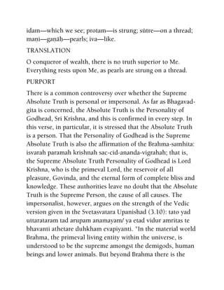 idam—which we see; protam—is strung; sütre—on a thread;
maëi—gaëäù—pearls; iva—like.
TRANSLATION
O conqueror of wealth, there is no truth superior to Me.
Everything rests upon Me, as pearls are strung on a thread.
PURPORT
There is a common controversy over whether the Supreme
Absolute Truth is personal or impersonal. As far as Bhagavad-
gita is concerned, the Absolute Truth is the Personality of
Godhead, Sri Krishna, and this is confirmed in every step. In
this verse, in particular, it is stressed that the Absolute Truth
is a person. That the Personality of Godhead is the Supreme
Absolute Truth is also the affirmation of the Brahma-samhita:
isvarah paramah krishnah sac-cid-ananda-vigrahah; that is,
the Supreme Absolute Truth Personality of Godhead is Lord
Krishna, who is the primeval Lord, the reservoir of all
pleasure, Govinda, and the eternal form of complete bliss and
knowledge. These authorities leave no doubt that the Absolute
Truth is the Supreme Person, the cause of all causes. The
impersonalist, however, argues on the strength of the Vedic
version given in the Svetasvatara Upanishad (3.10): tato yad
uttarataram tad arupam anamayam/ ya etad vidur amritas te
bhavanti athetare duhkham evapiyanti. "In the material world
Brahma, the primeval living entity within the universe, is
understood to be the supreme amongst the demigods, human
beings and lower animals. But beyond Brahma there is the
 