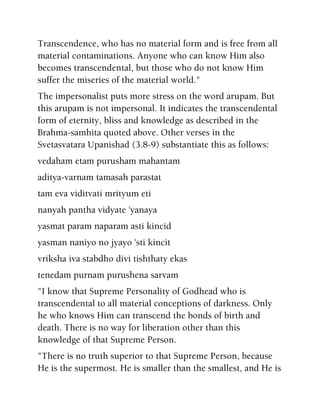 Transcendence, who has no material form and is free from all
material contaminations. Anyone who can know Him also
becomes transcendental, but those who do not know Him
suffer the miseries of the material world."
The impersonalist puts more stress on the word arupam. But
this arupam is not impersonal. It indicates the transcendental
form of eternity, bliss and knowledge as described in the
Brahma-samhita quoted above. Other verses in the
Svetasvatara Upanishad (3.8-9) substantiate this as follows:
vedaham etam purusham mahantam
aditya-varnam tamasah parastat
tam eva viditvati mrityum eti
nanyah pantha vidyate 'yanaya
yasmat param naparam asti kincid
yasman naniyo no jyayo 'sti kincit
vriksha iva stabdho divi tishthaty ekas
tenedam purnam purushena sarvam
"I know that Supreme Personality of Godhead who is
transcendental to all material conceptions of darkness. Only
he who knows Him can transcend the bonds of birth and
death. There is no way for liberation other than this
knowledge of that Supreme Person.
"There is no truth superior to that Supreme Person, because
He is the supermost. He is smaller than the smallest, and He is
 
