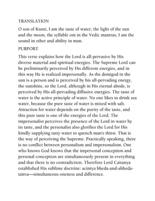 TRANSLATION
O son of Kunti, I am the taste of water, the light of the sun
and the moon, the syllable om in the Vedic mantras; I am the
sound in ether and ability in man.
PURPORT
This verse explains how the Lord is all-pervasive by His
diverse material and spiritual energies. The Supreme Lord can
be preliminarily perceived by His different energies, and in
this way He is realized impersonally. As the demigod in the
sun is a person and is perceived by his all-pervading energy,
the sunshine, so the Lord, although in His eternal abode, is
perceived by His all-pervading diffusive energies. The taste of
water is the active principle of water. No one likes to drink sea
water, because the pure taste of water is mixed with salt.
Attraction for water depends on the purity of the taste, and
this pure taste is one of the energies of the Lord. The
impersonalist perceives the presence of the Lord in water by
its taste, and the personalist also glorifies the Lord for His
kindly supplying tasty water to quench man's thirst. That is
the way of perceiving the Supreme. Practically speaking, there
is no conflict between personalism and impersonalism. One
who knows God knows that the impersonal conception and
personal conception are simultaneously present in everything
and that there is no contradiction. Therefore Lord Caitanya
established His sublime doctrine: acintya bheda-and-abheda-
tattva—simultaneous oneness and difference.
 