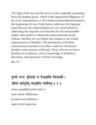 The light of the sun and the moon is also originally emanating
from the brahma-jyotir, which is the impersonal effulgence of
the Lord. And pranava, or the omkara transcendental sound in
the beginning of every Vedic hymn, addresses the Supreme
Lord. Because the impersonalists are very much afraid of
addressing the Supreme Lord Krishna by His innumerable
names, they prefer to vibrate the transcendental sound
omkara. But they do not realize that omkara is the sound
representation of Krishna. The jurisdiction of Krishna
consciousness extends everywhere, and one who knows
Krishna consciousness is blessed. Those who do not know
Krishna are in illusion, and so knowledge of Krishna is
liberation, and ignorance of Him is bondage.
BG 7.9
Pau<Yaae GaNDa" Pa*iQaVYaa& c TaeJaêaiSMa iv>aavSaaE )
JaqvNa& SavR>aUTaezu TaPaêaiSMa TaPaiSvzu )) 9 ))
puëyo gandhaù påthivyäà ca
tejaç cäsmi vibhävasau
jévanaà sarva-bhüteñu
tapaç cäsmi tapasviñu
 
