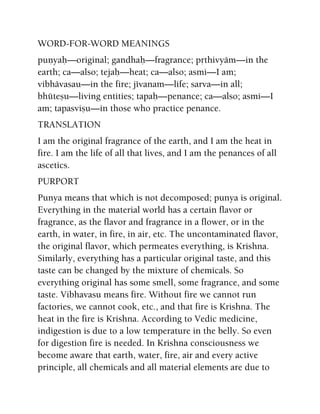 WORD-FOR-WORD MEANINGS
puëyaù—original; gandhaù—fragrance; påthivyäm—in the
earth; ca—also; tejaù—heat; ca—also; asmi—I am;
vibhävasau—in the fire; jévanam—life; sarva—in all;
bhüteñu—living entities; tapaù—penance; ca—also; asmi—I
am; tapasviñu—in those who practice penance.
TRANSLATION
I am the original fragrance of the earth, and I am the heat in
fire. I am the life of all that lives, and I am the penances of all
ascetics.
PURPORT
Punya means that which is not decomposed; punya is original.
Everything in the material world has a certain flavor or
fragrance, as the flavor and fragrance in a flower, or in the
earth, in water, in fire, in air, etc. The uncontaminated flavor,
the original flavor, which permeates everything, is Krishna.
Similarly, everything has a particular original taste, and this
taste can be changed by the mixture of chemicals. So
everything original has some smell, some fragrance, and some
taste. Vibhavasu means fire. Without fire we cannot run
factories, we cannot cook, etc., and that fire is Krishna. The
heat in the fire is Krishna. According to Vedic medicine,
indigestion is due to a low temperature in the belly. So even
for digestion fire is needed. In Krishna consciousness we
become aware that earth, water, fire, air and every active
principle, all chemicals and all material elements are due to
 