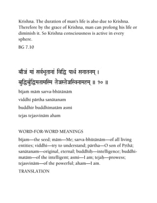 Krishna. The duration of man's life is also due to Krishna.
Therefore by the grace of Krishna, man can prolong his life or
diminish it. So Krishna consciousness is active in every
sphere.
BG 7.10
bqJa& Maa& SavR>aUTaaNaa& iviÖ PaaQaR SaNaaTaNaMa( )
buiÖbuRiÖMaTaaMaiSMa TaeJaSTaeJaiSvNaaMahMa( )) 10 ))
béjaà mäà sarva-bhütänäà
viddhi pärtha sanätanam
buddhir buddhimatäm asmi
tejas tejasvinäm aham
WORD-FOR-WORD MEANINGS
béjam—the seed; mäm—Me; sarva-bhütänäm—of all living
entities; viddhi—try to understand; pärtha—O son of Påthä;
sanätanam—original, eternal; buddhiù—intelligence; buddhi-
matäm—of the intelligent; asmi—I am; tejaù—prowess;
tejasvinäm—of the powerful; aham—I am.
TRANSLATION
 