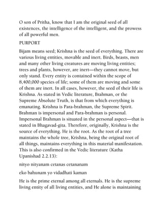 O son of Pritha, know that I am the original seed of all
existences, the intelligence of the intelligent, and the prowess
of all powerful men.
PURPORT
Bijam means seed; Krishna is the seed of everything. There are
various living entities, movable and inert. Birds, beasts, men
and many other living creatures are moving living entities;
trees and plants, however, are inert—they cannot move, but
only stand. Every entity is contained within the scope of
8,400,000 species of life; some of them are moving and some
of them are inert. In all cases, however, the seed of their life is
Krishna. As stated in Vedic literature, Brahman, or the
Supreme Absolute Truth, is that from which everything is
emanating. Krishna is Para-brahman, the Supreme Spirit.
Brahman is impersonal and Para-brahman is personal.
Impersonal Brahman is situated in the personal aspect—that is
stated in Bhagavad-gita. Therefore, originally, Krishna is the
source of everything. He is the root. As the root of a tree
maintains the whole tree, Krishna, being the original root of
all things, maintains everything in this material manifestation.
This is also confirmed in the Vedic literature (Katha
Upanishad 2.2.13):
nityo nityanam cetanas cetananam
eko bahunam yo vidadhati kaman
He is the prime eternal among all eternals. He is the supreme
living entity of all living entities, and He alone is maintaining
 