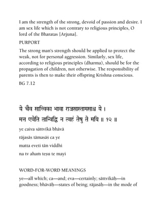 I am the strength of the strong, devoid of passion and desire. I
am sex life which is not contrary to religious principles, O
lord of the Bharatas [Arjuna].
PURPORT
The strong man's strength should be applied to protect the
weak, not for personal aggression. Similarly, sex life,
according to religious principles (dharma), should be for the
propagation of children, not otherwise. The responsibility of
parents is then to make their offspring Krishna conscious.
BG 7.12
Yae cEv Saaitvk-a >aava raJaSaaSTaaMaSaaê Yae )
Mata WveiTa TaaiNviÖ Na Tvh& Taezu Tae MaiYa )) 12 ))
ye caiva sättvikä bhävä
räjasäs tämasäç ca ye
matta eveti tän viddhi
na tv ahaà teñu te mayi
WORD-FOR-WORD MEANINGS
ye—all which; ca—and; eva—certainly; sättvikäù—in
goodness; bhäväù—states of being; räjasäù—in the mode of
 