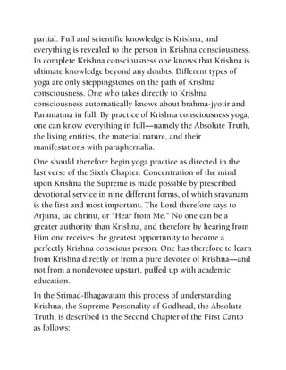 partial. Full and scientific knowledge is Krishna, and
everything is revealed to the person in Krishna consciousness.
In complete Krishna consciousness one knows that Krishna is
ultimate knowledge beyond any doubts. Different types of
yoga are only steppingstones on the path of Krishna
consciousness. One who takes directly to Krishna
consciousness automatically knows about brahma-jyotir and
Paramatma in full. By practice of Krishna consciousness yoga,
one can know everything in full—namely the Absolute Truth,
the living entities, the material nature, and their
manifestations with paraphernalia.
One should therefore begin yoga practice as directed in the
last verse of the Sixth Chapter. Concentration of the mind
upon Krishna the Supreme is made possible by prescribed
devotional service in nine different forms, of which sravanam
is the first and most important. The Lord therefore says to
Arjuna, tac chrinu, or "Hear from Me." No one can be a
greater authority than Krishna, and therefore by hearing from
Him one receives the greatest opportunity to become a
perfectly Krishna conscious person. One has therefore to learn
from Krishna directly or from a pure devotee of Krishna—and
not from a nondevotee upstart, puffed up with academic
education.
In the Srimad-Bhagavatam this process of understanding
Krishna, the Supreme Personality of Godhead, the Absolute
Truth, is described in the Second Chapter of the First Canto
as follows:
 
