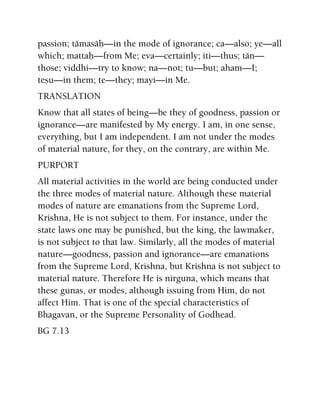 passion; tämasäù—in the mode of ignorance; ca—also; ye—all
which; mattaù—from Me; eva—certainly; iti—thus; tän—
those; viddhi—try to know; na—not; tu—but; aham—I;
teñu—in them; te—they; mayi—in Me.
TRANSLATION
Know that all states of being—be they of goodness, passion or
ignorance—are manifested by My energy. I am, in one sense,
everything, but I am independent. I am not under the modes
of material nature, for they, on the contrary, are within Me.
PURPORT
All material activities in the world are being conducted under
the three modes of material nature. Although these material
modes of nature are emanations from the Supreme Lord,
Krishna, He is not subject to them. For instance, under the
state laws one may be punished, but the king, the lawmaker,
is not subject to that law. Similarly, all the modes of material
nature—goodness, passion and ignorance—are emanations
from the Supreme Lord, Krishna, but Krishna is not subject to
material nature. Therefore He is nirguna, which means that
these gunas, or modes, although issuing from Him, do not
affect Him. That is one of the special characteristics of
Bhagavan, or the Supreme Personality of Godhead.
BG 7.13
 