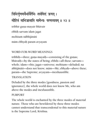 i}ai>aGauR<aMaYaE>aaRvErei>a" SavRiMad& JaGaTa( )
MaaeihTa& Naai>aJaaNaaiTa MaaMae>Ya" ParMaVYaYaMa( )) 13 ))
tribhir guëa-mayair bhävair
ebhiù sarvam idaà jagat
mohitaà näbhijänäti
mäm ebhyaù param avyayam
WORD-FOR-WORD MEANINGS
tribhiù—three; guëa-mayaiù—consisting of the guëas;
bhävaiù—by the states of being; ebhiù—all these; sarvam—
whole; idam—this; jagat—universe; mohitam—deluded; na
abhijänäti—does not know; mäm—Me; ebhyaù—above these;
param—the Supreme; avyayam—inexhaustible.
TRANSLATION
Deluded by the three modes [goodness, passion and
ignorance], the whole world does not know Me, who am
above the modes and inexhaustible.
PURPORT
The whole world is enchanted by the three modes of material
nature. Those who are bewildered by these three modes
cannot understand that transcendental to this material nature
is the Supreme Lord, Krishna.
 