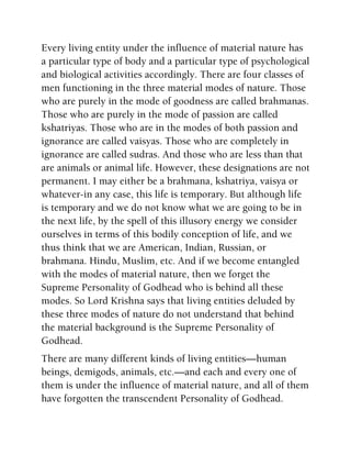 Every living entity under the influence of material nature has
a particular type of body and a particular type of psychological
and biological activities accordingly. There are four classes of
men functioning in the three material modes of nature. Those
who are purely in the mode of goodness are called brahmanas.
Those who are purely in the mode of passion are called
kshatriyas. Those who are in the modes of both passion and
ignorance are called vaisyas. Those who are completely in
ignorance are called sudras. And those who are less than that
are animals or animal life. However, these designations are not
permanent. I may either be a brahmana, kshatriya, vaisya or
whatever-in any case, this life is temporary. But although life
is temporary and we do not know what we are going to be in
the next life, by the spell of this illusory energy we consider
ourselves in terms of this bodily conception of life, and we
thus think that we are American, Indian, Russian, or
brahmana. Hindu, Muslim, etc. And if we become entangled
with the modes of material nature, then we forget the
Supreme Personality of Godhead who is behind all these
modes. So Lord Krishna says that living entities deluded by
these three modes of nature do not understand that behind
the material background is the Supreme Personality of
Godhead.
There are many different kinds of living entities—human
beings, demigods, animals, etc.—and each and every one of
them is under the influence of material nature, and all of them
have forgotten the transcendent Personality of Godhead.
 