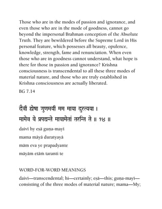 Those who are in the modes of passion and ignorance, and
even those who are in the mode of goodness, cannot go
beyond the impersonal Brahman conception of the Absolute
Truth. They are bewildered before the Supreme Lord in His
personal feature, which possesses all beauty, opulence,
knowledge, strength, fame and renunciation. When even
those who are in goodness cannot understand, what hope is
there for those in passion and ignorance? Krishna
consciousness is transcendental to all these three modes of
material nature, and those who are truly established in
Krishna consciousness are actually liberated.
BG 7.14
dEvq ùeza Gau<aMaYaq MaMa MaaYaa durTYaYaa )
MaaMaev Yae Pa[PaÛNTae MaaYaaMaeTaa& TariNTa Tae )) 14 ))
daivé hy eñä guëa-mayé
mama mäyä duratyayä
mäm eva ye prapadyante
mäyäm etäà taranti te
WORD-FOR-WORD MEANINGS
daivé—transcendental; hi—certainly; eñä—this; guëa-mayé—
consisting of the three modes of material nature; mama—My;
 