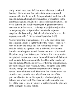 entity cannot overcome. Inferior, material nature is defined
herein as divine nature due to its divine connection and
movement by the divine will. Being conducted by divine will,
material nature, although inferior, acts so wonderfully in the
construction and destruction of the cosmic manifestation. The
Vedas confirm this as follows: mayam tu prakritim vidyan
mayinam tu mahesvaram. "Although maya [illusion] is false
or temporary, the background of maya is the supreme
magician, the Personality of Godhead, who is Mahesvara, the
supreme controller." (Svetasvatara Upanishad 4.10)
Another meaning of guna is rope; it is to be understood that
the conditioned soul is tightly tied by the ropes of illusion. A
man bound by the hands and feet cannot free himself—he
must be helped by a person who is unbound. Because the
bound cannot help the bound, the rescuer must be liberated.
Therefore, only Lord Krishna, or His bona fide representative
the spiritual master, can release the conditioned soul. Without
such superior help, one cannot be freed from the bondage of
material nature. Devotional service, or Krishna consciousness,
can help one gain such release. Krishna, being the Lord of the
illusory energy, can order this insurmountable energy to
release the conditioned soul. He orders this release out of His
causeless mercy on the surrendered soul and out of His
paternal affection for the living entity, who is originally a
beloved son of the Lord. Therefore surrender unto the lotus
feet of the Lord is the only means to get free from the clutches
of the stringent material nature.
 