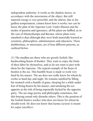 independent authority. It works as the shadow moves, in
accordance with the movements of the object. But still
material energy is very powerful, and the atheist, due to his
godless temperament, cannot know how it works; nor can he
know the plan of the Supreme Lord. Under illusion and the
modes of passion and ignorance, all his plans are baffled, as in
the case of Hiranyakasipu and Ravana, whose plans were
smashed to dust although they were both materially learned as
scientists, philosophers, administrators and educators. These
dushkritinas, or miscreants, are of four different patterns, as
outlined below.
(1) The mudhas are those who are grossly foolish, like
hardworking beasts of burden. They want to enjoy the fruits
of their labor by themselves, and so do not want to part with
them for the Supreme. The typical example of the beast of
burden is the ass. This humble beast is made to work very
hard by his master. The ass does not really know for whom he
works so hard day and night. He remains satisfied by filling
his stomach with a bundle of grass, sleeping for a while under
fear of being beaten by his master, and satisfying his sex
appetite at the risk of being repeatedly kicked by the opposite
party. The ass sings poetry and philosophy sometimes, but
this braying sound only disturbs others. This is the position of
the foolish fruitive worker who does not know for whom he
should work. He does not know that karma (action) is meant
for yajna (sacrifice).
 