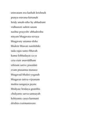 srinvatam sva-kathah krishnah
punya-sravana-kirtanah
hridy antah-stho hy abhadrani
vidhunoti suhrit satam
nashta-prayeshv abhadreshu
nityam bhagavata-sevaya
bhagavaty uttama-sloke
bhaktir bhavati naishthiki
tada rajas-tamo-bhavah
kama-lobhadayas ca ye
ceta etair anaviddham
sthitam sattve prasidati
evam prasanna-manaso
bhagavad-bhakti-yogatah
bhagavat-tattva-vijnanam
mukta-sangasya jayate
bhidyate hridaya-granthis
chidyante sarva-samsayah
kshiyante casya karmani
drishta evatmanisvare
 