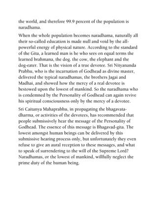 the world, and therefore 99.9 percent of the population is
naradhama.
When the whole population becomes naradhama, naturally all
their so-called education is made null and void by the all-
powerful energy of physical nature. According to the standard
of the Gita, a learned man is he who sees on equal terms the
learned brahmana, the dog. the cow, the elephant and the
dog-eater. That is the vision of a true devotee. Sri Nityananda
Prabhu, who is the incarnation of Godhead as divine master,
delivered the typical naradhamas, the brothers Jagai and
Madhai, and showed how the mercy of a real devotee is
bestowed upon the lowest of mankind. So the naradhama who
is condemned by the Personality of Godhead can again revive
his spiritual consciousness only by the mercy of a devotee.
Sri Caitanya Mahaprabhu, in propagating the bhagavata-
dharma, or activities of the devotees, has recommended that
people submissively hear the message of the Personality of
Godhead. The essence of this message is Bhagavad-gita. The
lowest amongst human beings can be delivered by this
submissive hearing process only, but unfortunately they even
refuse to give an aural reception to these messages, and what
to speak of surrendering to the will of the Supreme Lord?
Naradhamas, or the lowest of mankind, willfully neglect the
prime duty of the human being.
 