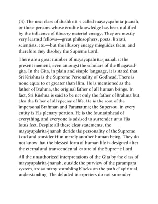 (3) The next class of dushkriti is called mayayapahrita-jnanah,
or those persons whose erudite knowledge has been nullified
by the influence of illusory material energy. They are mostly
very learned fellows—great philosophers, poets, literati,
scientists, etc.—but the illusory energy misguides them, and
therefore they disobey the Supreme Lord.
There are a great number of mayayapahrita-jnanah at the
present moment, even amongst the scholars of the Bhagavad-
gita. In the Gita, in plain and simple language, it is stated that
Sri Krishna is the Supreme Personality of Godhead. There is
none equal to or greater than Him. He is mentioned as the
father of Brahma, the original father of all human beings. In
fact, Sri Krishna is said to be not only the father of Brahma but
also the father of all species of life. He is the root of the
impersonal Brahman and Paramatma; the Supersoul in every
entity is His plenary portion. He is the fountainhead of
everything, and everyone is advised to surrender unto His
lotus feet. Despite all these clear statements, the
mayayapahrita-jnanah deride the personality of the Supreme
Lord and consider Him merely another human being. They do
not know that the blessed form of human life is designed after
the eternal and transcendental feature of the Supreme Lord.
All the unauthorized interpretations of the Gita by the class of
mayayapahrita-jnanah, outside the purview of the parampara
system, are so many stumbling blocks on the path of spiritual
understanding. The deluded interpreters do not surrender
 