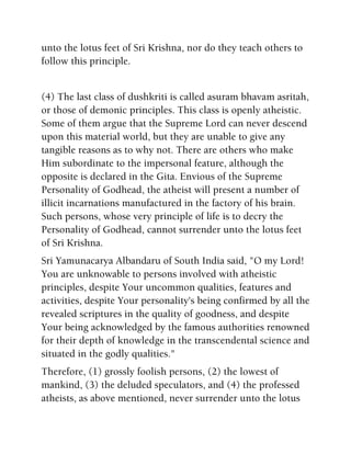unto the lotus feet of Sri Krishna, nor do they teach others to
follow this principle.
(4) The last class of dushkriti is called asuram bhavam asritah,
or those of demonic principles. This class is openly atheistic.
Some of them argue that the Supreme Lord can never descend
upon this material world, but they are unable to give any
tangible reasons as to why not. There are others who make
Him subordinate to the impersonal feature, although the
opposite is declared in the Gita. Envious of the Supreme
Personality of Godhead, the atheist will present a number of
illicit incarnations manufactured in the factory of his brain.
Such persons, whose very principle of life is to decry the
Personality of Godhead, cannot surrender unto the lotus feet
of Sri Krishna.
Sri Yamunacarya Albandaru of South India said, "O my Lord!
You are unknowable to persons involved with atheistic
principles, despite Your uncommon qualities, features and
activities, despite Your personality's being confirmed by all the
revealed scriptures in the quality of goodness, and despite
Your being acknowledged by the famous authorities renowned
for their depth of knowledge in the transcendental science and
situated in the godly qualities."
Therefore, (1) grossly foolish persons, (2) the lowest of
mankind, (3) the deluded speculators, and (4) the professed
atheists, as above mentioned, never surrender unto the lotus
 