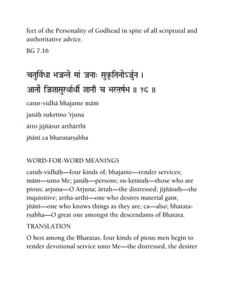 feet of the Personality of Godhead in spite of all scriptural and
authoritative advice.
BG 7.16
cTauivRDaa >aJaNTae Maa& JaNaa" Sauk*-iTaNaae_JauRNa )
AaTaaeR iJajaSaurQaaRQas jaNaq c >arTazR>a )) 16 ))
catur-vidhä bhajante mäà
janäù sukåtino 'rjuna
ärto jijïäsur arthärthé
jïäné ca bharatarñabha
WORD-FOR-WORD MEANINGS
catuù-vidhäù—four kinds of; bhajante—render services;
mäm—unto Me; janäù—persons; su-kåtinaù—those who are
pious; arjuna—O Arjuna; ärtaù—the distressed; jijïäsuù—the
inquisitive; artha-arthé—one who desires material gain;
jïäné—one who knows things as they are; ca—also; bharata-
åñabha—O great one amongst the descendants of Bharata.
TRANSLATION
O best among the Bharatas, four kinds of pious men begin to
render devotional service unto Me—the distressed, the desirer
 