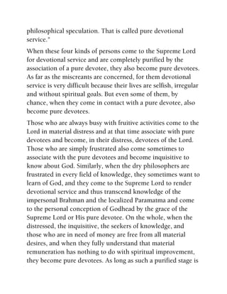 philosophical speculation. That is called pure devotional
service."
When these four kinds of persons come to the Supreme Lord
for devotional service and are completely purified by the
association of a pure devotee, they also become pure devotees.
As far as the miscreants are concerned, for them devotional
service is very difficult because their lives are selfish, irregular
and without spiritual goals. But even some of them, by
chance, when they come in contact with a pure devotee, also
become pure devotees.
Those who are always busy with fruitive activities come to the
Lord in material distress and at that time associate with pure
devotees and become, in their distress, devotees of the Lord.
Those who are simply frustrated also come sometimes to
associate with the pure devotees and become inquisitive to
know about God. Similarly, when the dry philosophers are
frustrated in every field of knowledge, they sometimes want to
learn of God, and they come to the Supreme Lord to render
devotional service and thus transcend knowledge of the
impersonal Brahman and the localized Paramatma and come
to the personal conception of Godhead by the grace of the
Supreme Lord or His pure devotee. On the whole, when the
distressed, the inquisitive, the seekers of knowledge, and
those who are in need of money are free from all material
desires, and when they fully understand that material
remuneration has nothing to do with spiritual improvement,
they become pure devotees. As long as such a purified stage is
 