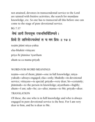 not attained, devotees in transcendental service to the Lord
are tainted with fruitive activities, the search for mundane
knowledge, etc. So one has to transcend all this before one can
come to the stage of pure devotional service.
BG 7.17
Taeza& jaNaq iNaTYaYau¢- Wk->ai¢-ivRiXaZYaTae )
iPa[Yaae ih jaiNaNaae_TYaQaRMah& Sa c MaMa iPa[Ya" )) 17 ))
teñäà jïäné nitya-yukta
eka-bhaktir viçiñyate
priyo hi jïänino 'tyartham
ahaà sa ca mama priyaù
WORD-FOR-WORD MEANINGS
teñäm—out of them; jïäné—one in full knowledge; nitya-
yuktaù—always engaged; eka—only; bhaktiù—in devotional
service; viçiñyate—is special; priyaù—very dear; hi—certainly;
jïäninaù—to the person in knowledge; atyartham—highly;
aham—I am; saù—he; ca—also; mama—to Me; priyaù—dear.
TRANSLATION
Of these, the one who is in full knowledge and who is always
engaged in pure devotional service is the best. For I am very
dear to him, and he is dear to Me.
 