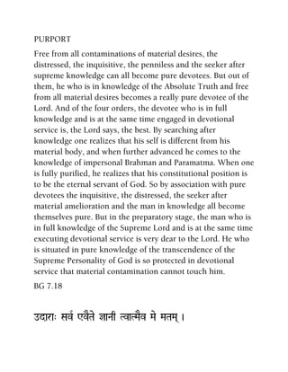 PURPORT
Free from all contaminations of material desires, the
distressed, the inquisitive, the penniless and the seeker after
supreme knowledge can all become pure devotees. But out of
them, he who is in knowledge of the Absolute Truth and free
from all material desires becomes a really pure devotee of the
Lord. And of the four orders, the devotee who is in full
knowledge and is at the same time engaged in devotional
service is, the Lord says, the best. By searching after
knowledge one realizes that his self is different from his
material body, and when further advanced he comes to the
knowledge of impersonal Brahman and Paramatma. When one
is fully purified, he realizes that his constitutional position is
to be the eternal servant of God. So by association with pure
devotees the inquisitive, the distressed, the seeker after
material amelioration and the man in knowledge all become
themselves pure. But in the preparatory stage, the man who is
in full knowledge of the Supreme Lord and is at the same time
executing devotional service is very dear to the Lord. He who
is situated in pure knowledge of the transcendence of the
Supreme Personality of God is so protected in devotional
service that material contamination cannot touch him.
BG 7.18
odara" SavR WvETae jaNaq TvaTMaEv Mae MaTaMa( )
 