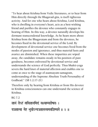 "To hear about Krishna from Vedic literatures, or to hear from
Him directly through the Bhagavad-gita, is itself righteous
activity. And for one who hears about Krishna, Lord Krishna,
who is dwelling in everyone's heart, acts as a best-wishing
friend and purifies the devotee who constantly engages in
hearing of Him. In this way, a devotee naturally develops his
dormant transcendental knowledge. As he hears more about
Krishna from the Bhagavatam and from the devotees, he
becomes fixed in the devotional service of the Lord. By
development of devotional service one becomes freed from the
modes of passion and ignorance, and thus material lusts and
avarice are diminished. When these impurities are wiped
away, the candidate remains steady in his position of pure
goodness, becomes enlivened by devotional service and
understands the science of God perfectly. Thus bhakti-yoga
severs the hard knot of material affection and enables one to
come at once to the stage of asamsayam-samagram,
understanding of the Supreme Absolute Truth Personality of
Godhead." (SB 1.2.17-21)
Therefore only by hearing from Krishna or from His devotee
in Krishna consciousness can one understand the science of
Krishna.
BG 7.2
jaNa& Tae_h& SaivjaNaiMad& v+YaaMYaXaezTa" )
YaJjaTva Naeh >aUYaae_NYaJjaTaVYaMaviXaZYaTae )) 2 ))
 