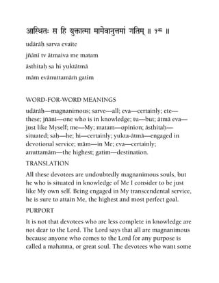 AaiSQaTa" Sa ih Yau¢-aTMaa MaaMaevaNautaMaa& GaiTaMa( )) 18 ))
udäräù sarva evaite
jïäné tv ätmaiva me matam
ästhitaù sa hi yuktätmä
mäm evänuttamäà gatim
WORD-FOR-WORD MEANINGS
udäräù—magnanimous; sarve—all; eva—certainly; ete—
these; jïäné—one who is in knowledge; tu—but; ätmä eva—
just like Myself; me—My; matam—opinion; ästhitaù—
situated; saù—he; hi—certainly; yukta-ätmä—engaged in
devotional service; mäm—in Me; eva—certainly;
anuttamäm—the highest; gatim—destination.
TRANSLATION
All these devotees are undoubtedly magnanimous souls, but
he who is situated in knowledge of Me I consider to be just
like My own self. Being engaged in My transcendental service,
he is sure to attain Me, the highest and most perfect goal.
PURPORT
It is not that devotees who are less complete in knowledge are
not dear to the Lord. The Lord says that all are magnanimous
because anyone who comes to the Lord for any purpose is
called a mahatma, or great soul. The devotees who want some
 