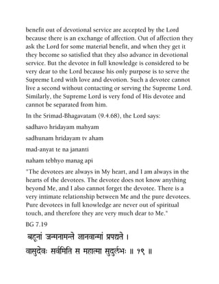 benefit out of devotional service are accepted by the Lord
because there is an exchange of affection. Out of affection they
ask the Lord for some material benefit, and when they get it
they become so satisfied that they also advance in devotional
service. But the devotee in full knowledge is considered to be
very dear to the Lord because his only purpose is to serve the
Supreme Lord with love and devotion. Such a devotee cannot
live a second without contacting or serving the Supreme Lord.
Similarly, the Supreme Lord is very fond of His devotee and
cannot be separated from him.
In the Srimad-Bhagavatam (9.4.68), the Lord says:
sadhavo hridayam mahyam
sadhunam hridayam tv aham
mad-anyat te na jananti
naham tebhyo manag api
"The devotees are always in My heart, and I am always in the
hearts of the devotees. The devotee does not know anything
beyond Me, and I also cannot forget the devotee. There is a
very intimate relationship between Me and the pure devotees.
Pure devotees in full knowledge are never out of spiritual
touch, and therefore they are very much dear to Me."
BG 7.19
bhUNaa& JaNMaNaaMaNTae jaNavaNMaa& Pa[PaÛTae )
vaSaudev" SavRiMaiTa Sa MahaTMaa SaudulR/>a" )) 19 ))
 