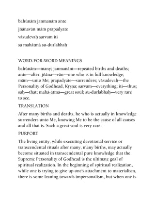 bahünäà janmanäm ante
jïänavän mäà prapadyate
väsudevaù sarvam iti
sa mahätmä su-durlabhaù
WORD-FOR-WORD MEANINGS
bahünäm—many; janmanäm—repeated births and deaths;
ante—after; jïäna—vän—one who is in full knowledge;
mäm—unto Me; prapadyate—surrenders; väsudevaù—the
Personality of Godhead, Kåñëa; sarvam—everything; iti—thus;
saù—that; mahä-ätmä—great soul; su-durlabhaù—very rare
to see.
TRANSLATION
After many births and deaths, he who is actually in knowledge
surrenders unto Me, knowing Me to be the cause of all causes
and all that is. Such a great soul is very rare.
PURPORT
The living entity, while executing devotional service or
transcendental rituals after many, many births, may actually
become situated in transcendental pure knowledge that the
Supreme Personality of Godhead is the ultimate goal of
spiritual realization. In the beginning of spiritual realization,
while one is trying to give up one's attachment to materialism,
there is some leaning towards impersonalism, but when one is
 