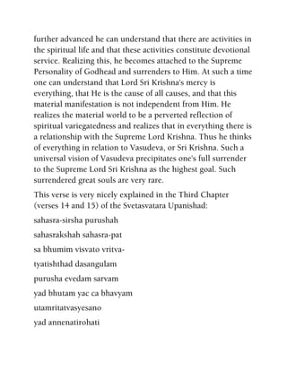 further advanced he can understand that there are activities in
the spiritual life and that these activities constitute devotional
service. Realizing this, he becomes attached to the Supreme
Personality of Godhead and surrenders to Him. At such a time
one can understand that Lord Sri Krishna's mercy is
everything, that He is the cause of all causes, and that this
material manifestation is not independent from Him. He
realizes the material world to be a perverted reflection of
spiritual variegatedness and realizes that in everything there is
a relationship with the Supreme Lord Krishna. Thus he thinks
of everything in relation to Vasudeva, or Sri Krishna. Such a
universal vision of Vasudeva precipitates one's full surrender
to the Supreme Lord Sri Krishna as the highest goal. Such
surrendered great souls are very rare.
This verse is very nicely explained in the Third Chapter
(verses 14 and 15) of the Svetasvatara Upanishad:
sahasra-sirsha purushah
sahasrakshah sahasra-pat
sa bhumim visvato vritva-
tyatishthad dasangulam
purusha evedam sarvam
yad bhutam yac ca bhavyam
utamritatvasyesano
yad annenatirohati
 