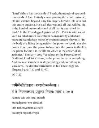 "Lord Vishnu has thousands of heads, thousands of eyes and
thousands of feet. Entirely encompassing the whole universe,
He still extends beyond it by ten fingers' breadth. He is in fact
this entire universe. He is all that was and all that will be. He
is the Lord of immortality and of all that is nourished by
food." In the Chandogya Upanishad (5.1.15) it is said, na vai
vaco na cakshumshi na srotrani na manamsity acakshate
prana iti evacakshate prano hy evaitani sarvani bhavanti: "In
the body of a living being neither the power to speak, nor the
power to see, nor the power to hear, nor the power to think is
the prime factor; it is the life air which is the center of all
activities." Similarly Lord Vasudeva, or the Personality of
Godhead, Lord Sri Krishna, is the prime entity in everything.
And because Vasudeva is all-pervading and everything is
Vasudeva, the devotee surrenders in full knowledge (cf.
Bhagavad-gita 7.17 and 11.40).
BG 7.20
k-aMaESTaESTaEôRTajaNaa" Pa[PaÛNTae_NYadevTaa" )
Ta& Ta& iNaYaMaMaaSQaaYa Pa[k*-TYaa iNaYaTaa" SvYaa )) 20 ))
kämais tais tair håta-jïänäù
prapadyante 'nya-devatäù
taà taà niyamam ästhäya
prakåtyä niyatäù svayä
 