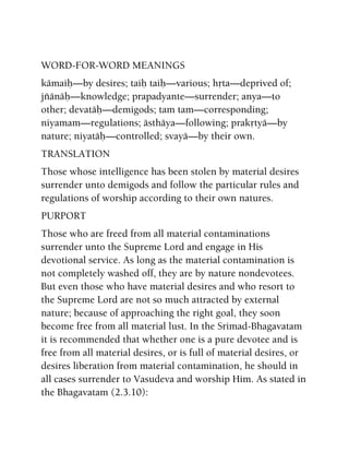 WORD-FOR-WORD MEANINGS
kämaiù—by desires; taiù taiù—various; håta—deprived of;
jïänäù—knowledge; prapadyante—surrender; anya—to
other; devatäù—demigods; tam tam—corresponding;
niyamam—regulations; ästhäya—following; prakåtyä—by
nature; niyatäù—controlled; svayä—by their own.
TRANSLATION
Those whose intelligence has been stolen by material desires
surrender unto demigods and follow the particular rules and
regulations of worship according to their own natures.
PURPORT
Those who are freed from all material contaminations
surrender unto the Supreme Lord and engage in His
devotional service. As long as the material contamination is
not completely washed off, they are by nature nondevotees.
But even those who have material desires and who resort to
the Supreme Lord are not so much attracted by external
nature; because of approaching the right goal, they soon
become free from all material lust. In the Srimad-Bhagavatam
it is recommended that whether one is a pure devotee and is
free from all material desires, or is full of material desires, or
desires liberation from material contamination, he should in
all cases surrender to Vasudeva and worship Him. As stated in
the Bhagavatam (2.3.10):
 