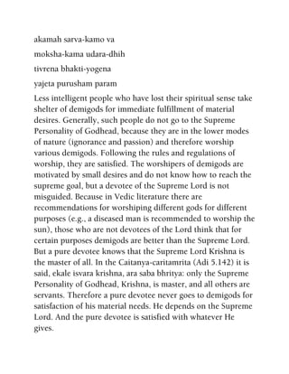akamah sarva-kamo va
moksha-kama udara-dhih
tivrena bhakti-yogena
yajeta purusham param
Less intelligent people who have lost their spiritual sense take
shelter of demigods for immediate fulfillment of material
desires. Generally, such people do not go to the Supreme
Personality of Godhead, because they are in the lower modes
of nature (ignorance and passion) and therefore worship
various demigods. Following the rules and regulations of
worship, they are satisfied. The worshipers of demigods are
motivated by small desires and do not know how to reach the
supreme goal, but a devotee of the Supreme Lord is not
misguided. Because in Vedic literature there are
recommendations for worshiping different gods for different
purposes (e.g., a diseased man is recommended to worship the
sun), those who are not devotees of the Lord think that for
certain purposes demigods are better than the Supreme Lord.
But a pure devotee knows that the Supreme Lord Krishna is
the master of all. In the Caitanya-caritamrita (Adi 5.142) it is
said, ekale isvara krishna, ara saba bhritya: only the Supreme
Personality of Godhead, Krishna, is master, and all others are
servants. Therefore a pure devotee never goes to demigods for
satisfaction of his material needs. He depends on the Supreme
Lord. And the pure devotee is satisfied with whatever He
gives.
 