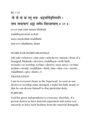 BG 7.21
Yaae Yaae Yaa& Yaa& TaNau& >a¢-" é[ÖYaaicRTauiMaC^iTa )
TaSYa TaSYaacl/a& é[Öa& TaaMaev ivdDaaMYahMa( )) 21 ))
yo yo yäà yäà tanuà bhaktaù
çraddhayärcitum icchati
tasya tasyäcaläà çraddhäà
täm eva vidadhämy aham
WORD-FOR-WORD MEANINGS
yaù yaù—whoever; yäm yäm—whichever; tanum—form of a
demigod; bhaktaù—devotee; çraddhayä—with faith;
arcitum—to worship; icchati—desires; tasya tasya—to him;
acaläm—steady; çraddhäm—faith; täm—that; eva—surely;
vidadhämi—give; aham—I.
TRANSLATION
I am in everyone's heart as the Supersoul. As soon as one
desires to worship some demigod, I make his faith steady so
that he can devote himself to that particular deity.
PURPORT
God has given independence to everyone; therefore, if a
person desires to have material enjoyment and wants very
sincerely to have such facilities from the material demigods,
 