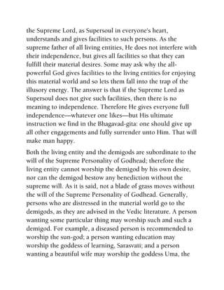 the Supreme Lord, as Supersoul in everyone's heart,
understands and gives facilities to such persons. As the
supreme father of all living entities, He does not interfere with
their independence, but gives all facilities so that they can
fulfill their material desires. Some may ask why the all-
powerful God gives facilities to the living entities for enjoying
this material world and so lets them fall into the trap of the
illusory energy. The answer is that if the Supreme Lord as
Supersoul does not give such facilities, then there is no
meaning to independence. Therefore He gives everyone full
independence—whatever one likes—but His ultimate
instruction we find in the Bhagavad-gita: one should give up
all other engagements and fully surrender unto Him. That will
make man happy.
Both the living entity and the demigods are subordinate to the
will of the Supreme Personality of Godhead; therefore the
living entity cannot worship the demigod by his own desire,
nor can the demigod bestow any benediction without the
supreme will. As it is said, not a blade of grass moves without
the will of the Supreme Personality of Godhead. Generally,
persons who are distressed in the material world go to the
demigods, as they are advised in the Vedic literature. A person
wanting some particular thing may worship such and such a
demigod. For example, a diseased person is recommended to
worship the sun-god; a person wanting education may
worship the goddess of learning, Sarasvati; and a person
wanting a beautiful wife may worship the goddess Uma, the
 