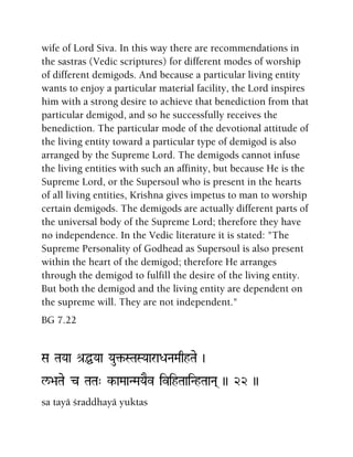 wife of Lord Siva. In this way there are recommendations in
the sastras (Vedic scriptures) for different modes of worship
of different demigods. And because a particular living entity
wants to enjoy a particular material facility, the Lord inspires
him with a strong desire to achieve that benediction from that
particular demigod, and so he successfully receives the
benediction. The particular mode of the devotional attitude of
the living entity toward a particular type of demigod is also
arranged by the Supreme Lord. The demigods cannot infuse
the living entities with such an affinity, but because He is the
Supreme Lord, or the Supersoul who is present in the hearts
of all living entities, Krishna gives impetus to man to worship
certain demigods. The demigods are actually different parts of
the universal body of the Supreme Lord; therefore they have
no independence. In the Vedic literature it is stated: "The
Supreme Personality of Godhead as Supersoul is also present
within the heart of the demigod; therefore He arranges
through the demigod to fulfill the desire of the living entity.
But both the demigod and the living entity are dependent on
the supreme will. They are not independent."
BG 7.22
Sa TaYaa é[ÖYaa Yau¢-STaSYaaraDaNaMaqhTae )
l/>aTae c TaTa" k-aMaaNMaYaEv ivihTaaiNhTaaNa( )) 22 ))
sa tayä çraddhayä yuktas
 